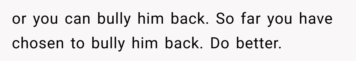 or you can bully him back. So far you have chosen to bully him back. Do better.