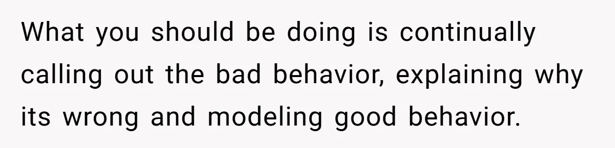 What you should be doing is continually calling out the bad behavior, explaining why its wrong and modeling good behavior.