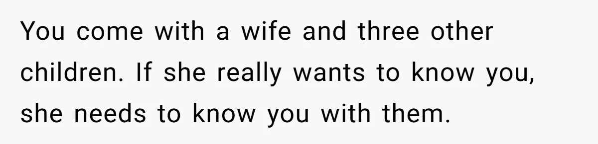 You come with a wife and three other children. If she really wants to know you, she needs to know you with them.