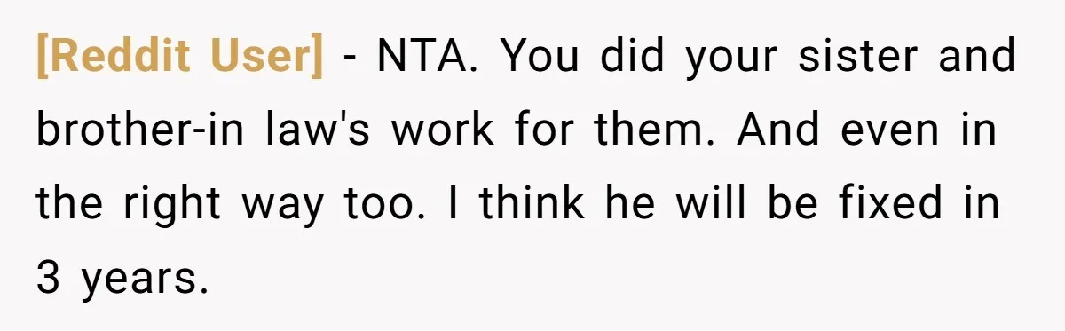 [Reddit User] − NTA. You did your sister and brother-in law's work for them. And even in the right way too. I think he will be fixed in 3 years.