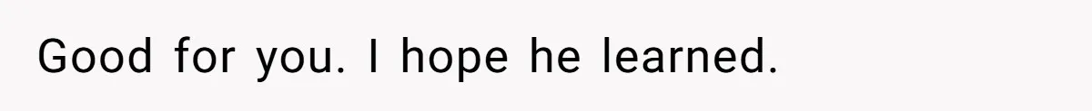 Good for you. I hope he learned.