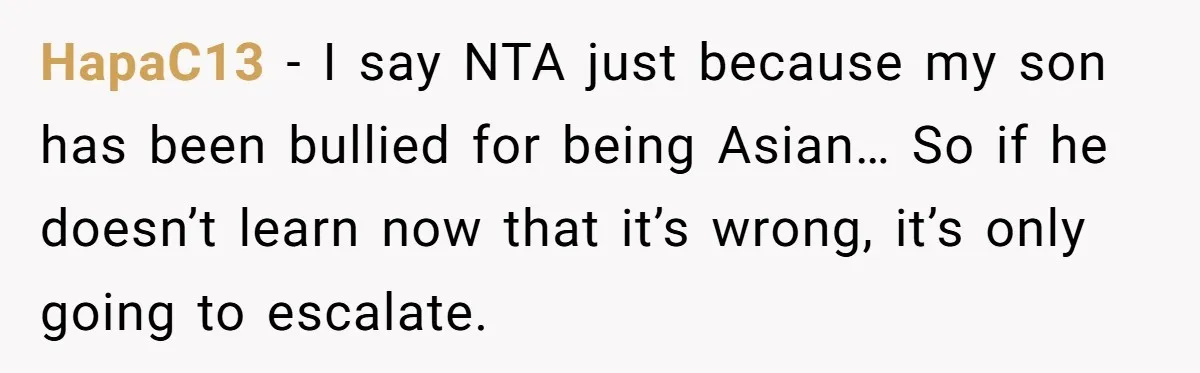 HapaC13 − I say NTA just because my son has been bullied for being Asian… So if he doesn’t learn now that it’s wrong, it’s only going to escalate.