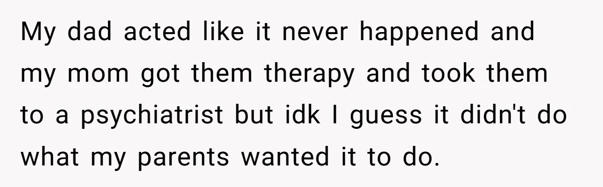 He Pretends He’s an Only Child, and No One Could Blame Him My dad acted like it never happened and my mom got them therapy and took them to a psychiatrist but idk I guess it didn't do what my parents wanted...
