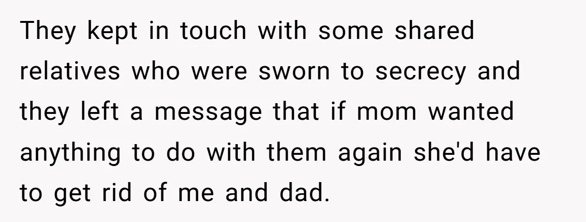 He Pretends He’s an Only Child, and No One Could Blame Him They kept in touch with some shared relatives who were sworn to secrecy and they left a message that if mom wanted anything to do with them again she'd have...