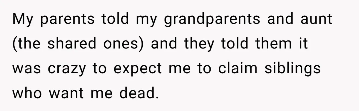 He Pretends He’s an Only Child, and No One Could Blame Him My parents told my grandparents and aunt (the shared ones) and they told them it was crazy to expect me to claim siblings who want me dead.