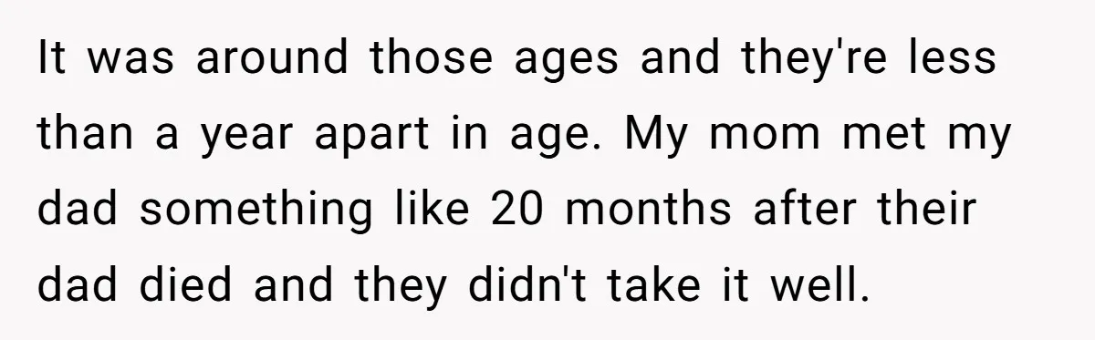 He Pretends He’s an Only Child, and No One Could Blame Him It was around those ages and they're less than a year apart in age. My mom met my dad something like 20 months after their dad died and they didn't...