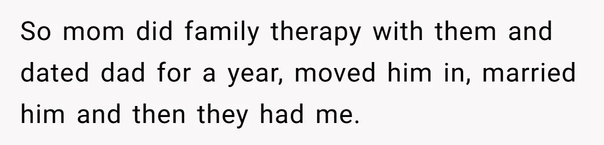 He Pretends He’s an Only Child, and No One Could Blame Him So mom did family therapy with them and dated dad for a year, moved him in, married him and then they had me.
