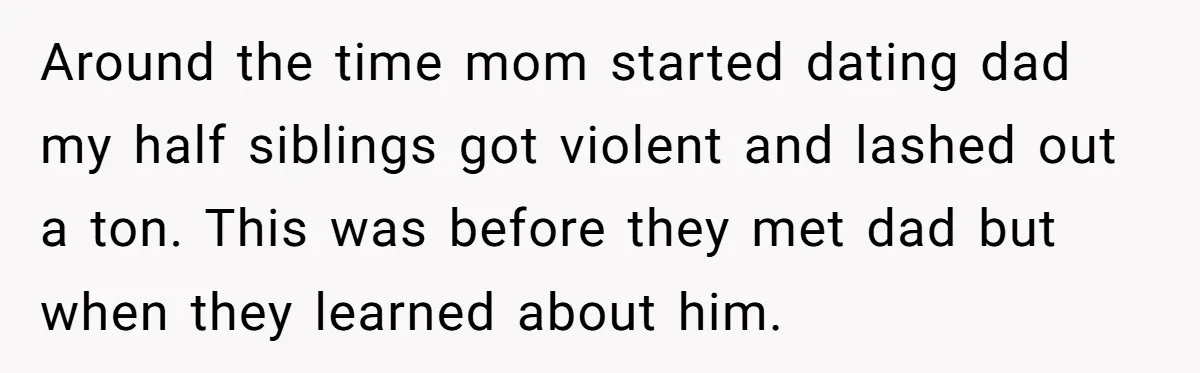 He Pretends He’s an Only Child, and No One Could Blame Him Around the time mom started dating dad my half siblings got violent and lashed out a ton. This was before they met dad but when they learned about him.