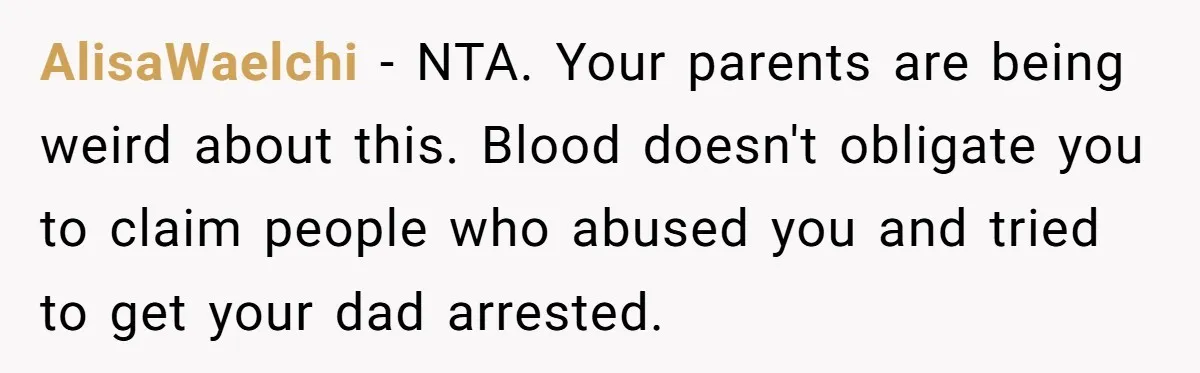 He Pretends He’s an Only Child, and No One Could Blame Him AlisaWaelchi − NTA. Your parents are being weird about this. Blood doesn't obligate you to claim people who abused you and tried to get your dad arrested.