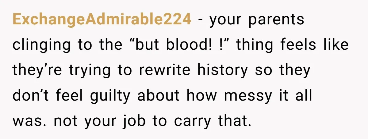He Pretends He’s an Only Child, and No One Could Blame Him ExchangeAdmirable224 − your parents clinging to the “but blood! !” thing feels like they’re trying to rewrite history so they don’t feel guilty about how messy it all was. not...