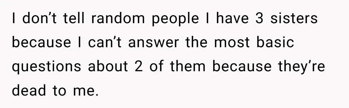 He Pretends He’s an Only Child, and No One Could Blame Him I don’t tell random people I have 3 sisters because I can’t answer the most basic questions about 2 of them because they’re dead to me.