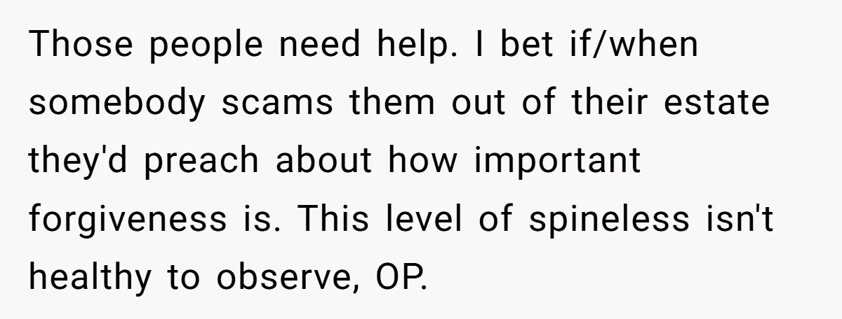 He Pretends He’s an Only Child, and No One Could Blame Him Those people need help. I bet if/when somebody scams them out of their estate they'd preach about how important forgiveness is. This level of spineless isn't healthy to observe, OP.