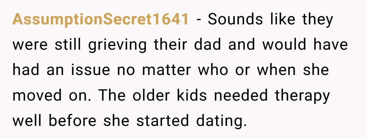 He Pretends He’s an Only Child, and No One Could Blame Him AssumptionSecret1641 − Sounds like they were still grieving their dad and would have had an issue no matter who or when she moved on. The older kids needed therapy well...