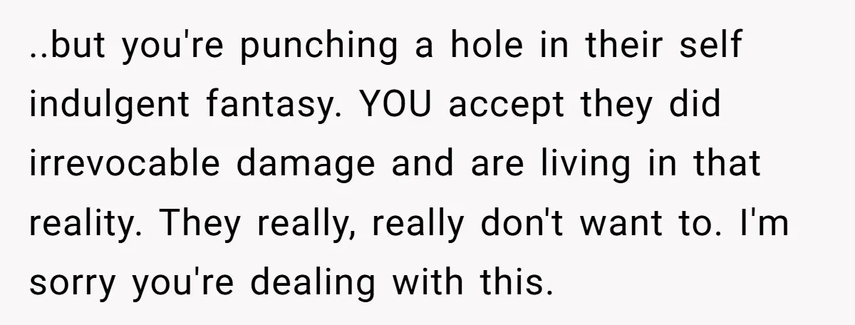 He Pretends He’s an Only Child, and No One Could Blame Him ..but you're punching a hole in their self indulgent fantasy. YOU accept they did irrevocable damage and are living in that reality. They really, really don't want to. I'm sorry...