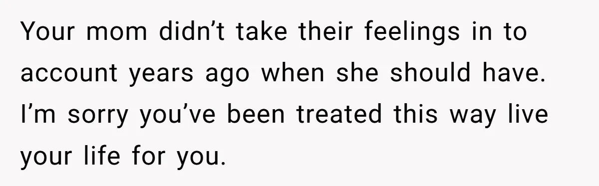 He Pretends He’s an Only Child, and No One Could Blame Him Your mom didn’t take their feelings in to account years ago when she should have. I’m sorry you’ve been treated this way live your life for you.