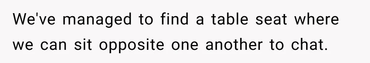 We've managed to find a table seat where we can sit opposite one another to chat.