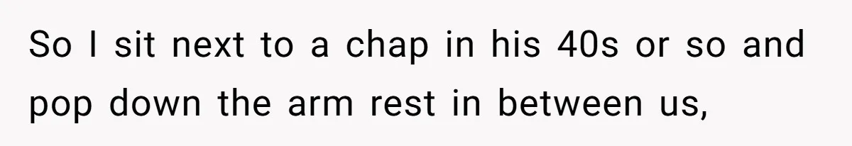 So I sit next to a chap in his 40s or so and pop down the arm rest in between us,