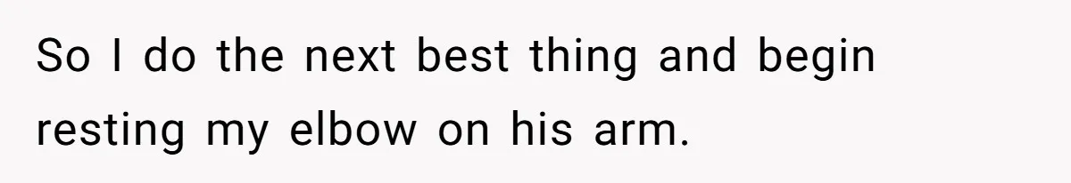 So I do the next best thing and begin resting my elbow on his arm.