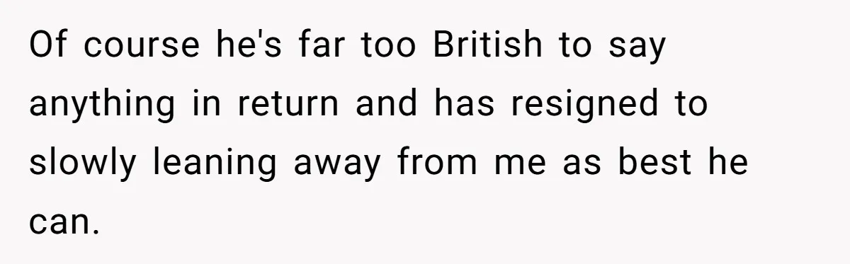 Of course he's far too British to say anything in return and has resigned to slowly leaning away from me as best he can.
