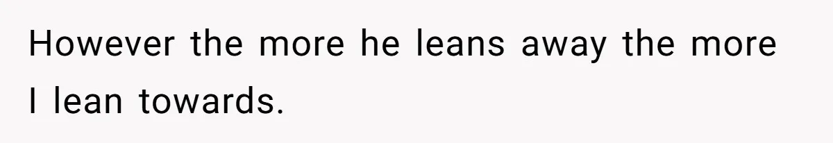 However the more he leans away the more I lean towards.