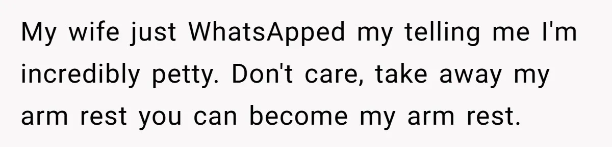 My wife just WhatsApped my telling me I'm incredibly petty. Don't care, take away my arm rest you can become my arm rest.
