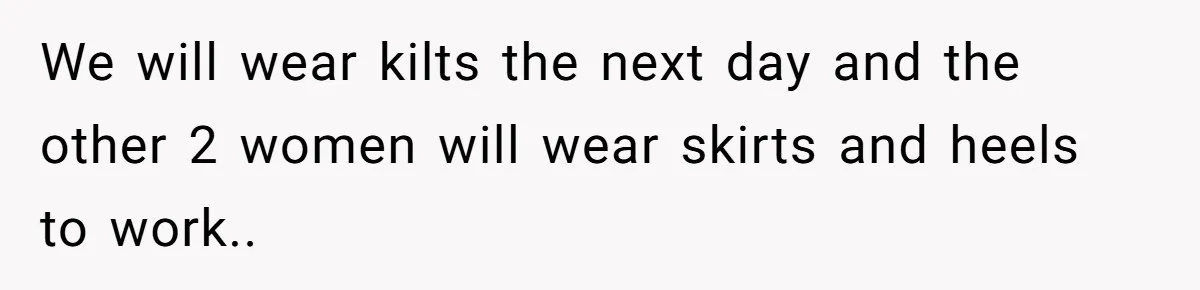 We will wear kilts the next day and the other 2 women will wear skirts and heels to work..