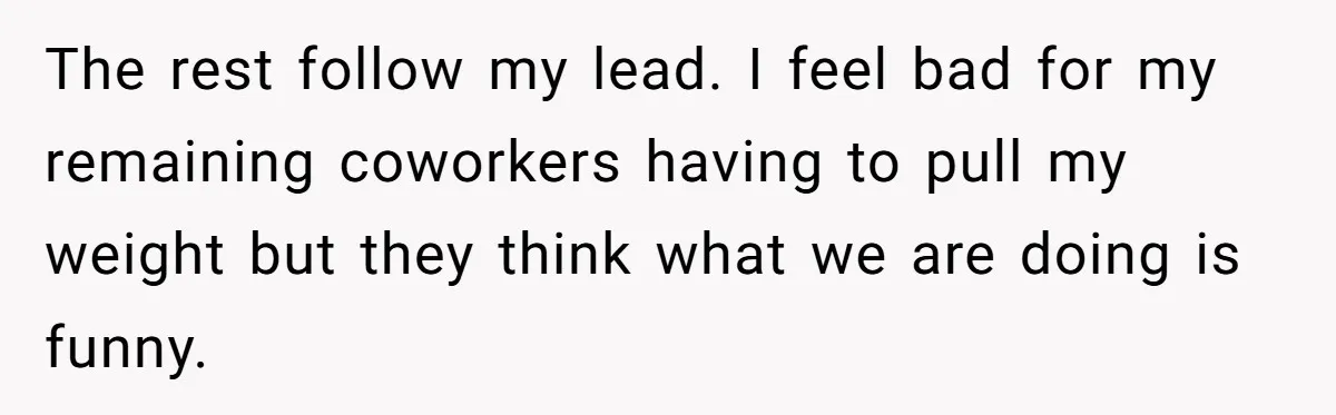 The rest follow my lead. I feel bad for my remaining coworkers having to pull my weight but they think what we are doing is funny.