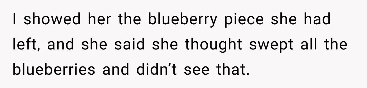 Nanny Resigns After Mom Criticizes Her For Leaving A Single Blueberry, Is She Wrong? I showed her the blueberry piece she had left, and she said she thought swept all the blueberries and didn’t see that.