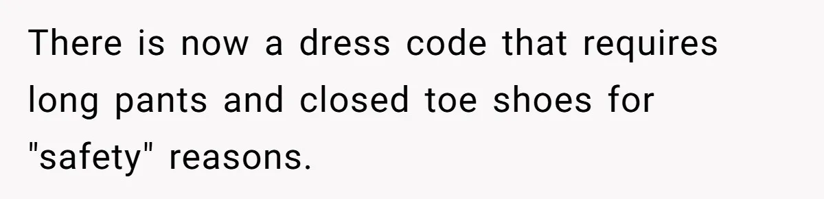 There is now a dress code that requires long pants and closed toe shoes for "safety" reasons.