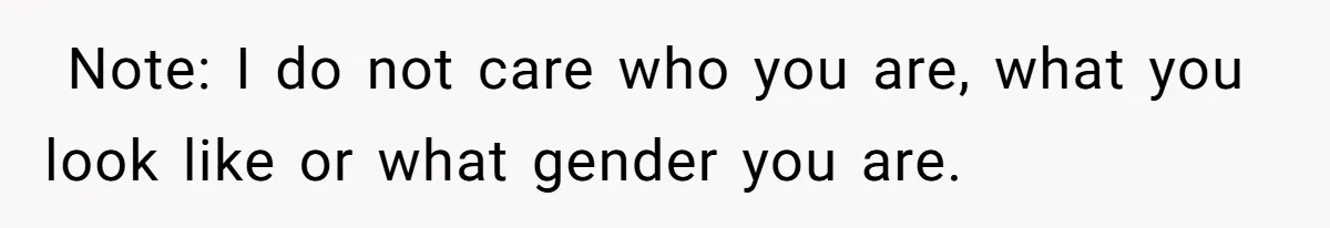 ​ Note: I do not care who you are, what you look like or what gender you are.