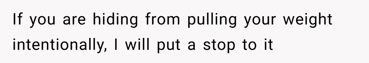 If you are hiding from pulling your weight intentionally, I will put a stop to it