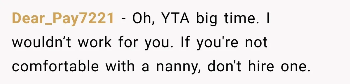 Nanny Resigns After Mom Criticizes Her For Leaving A Single Blueberry, Is She Wrong? Dear_Pay7221 − Oh, YTA big time. I wouldn’t work for you. If you're not comfortable with a nanny, don't hire one.