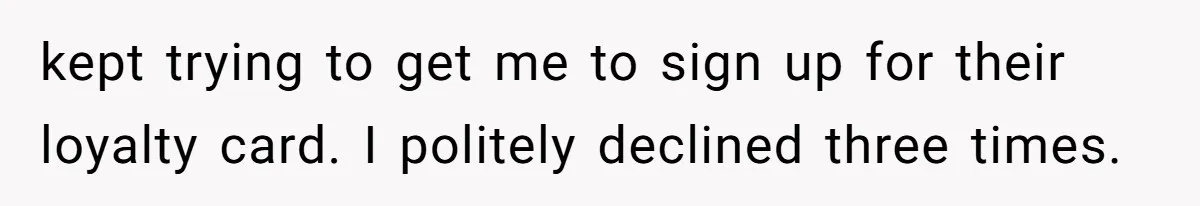 kept trying to get me to sign up for their loyalty card. I politely declined three times.