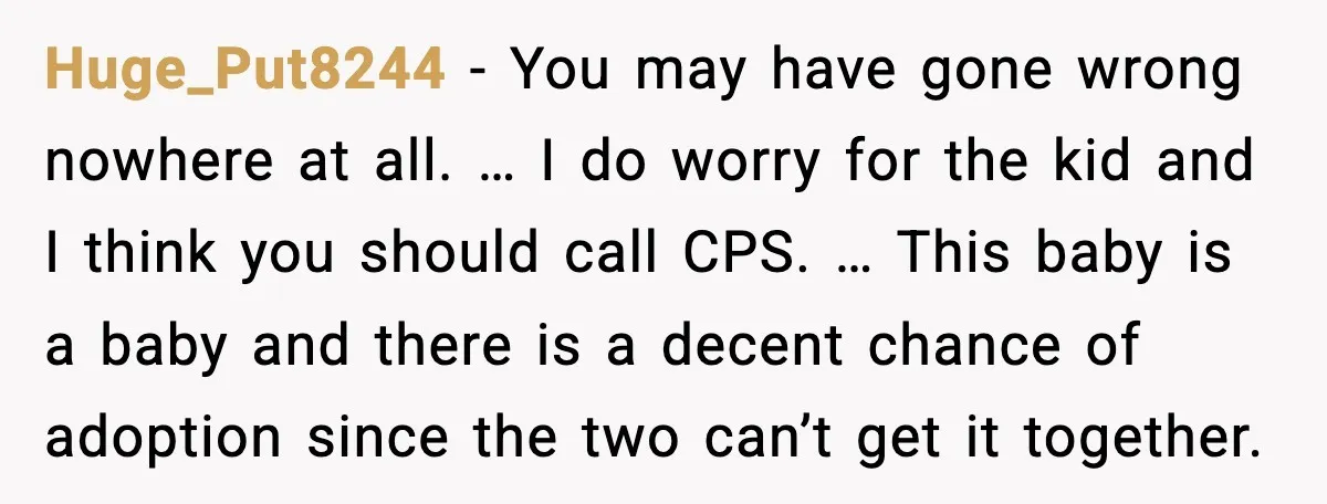 Huge_Put8244 - You may have gone wrong nowhere at all. … I do worry for the kid and I think you should call CPS. … This baby is a baby...