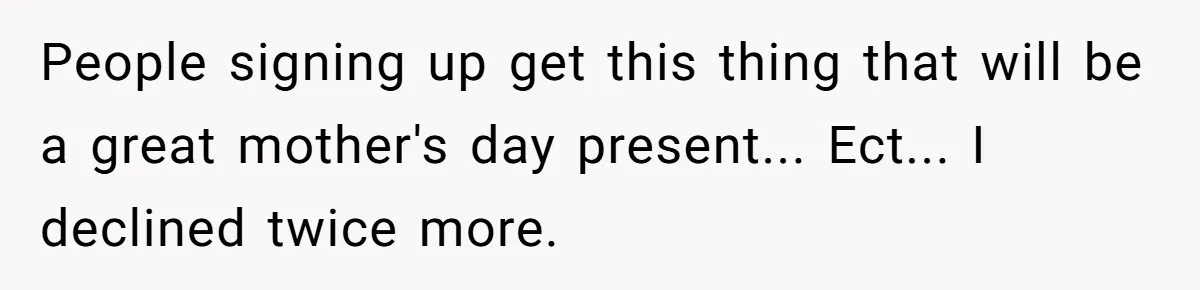 People signing up get this thing that will be a great mother's day present... Ect... I declined twice more.