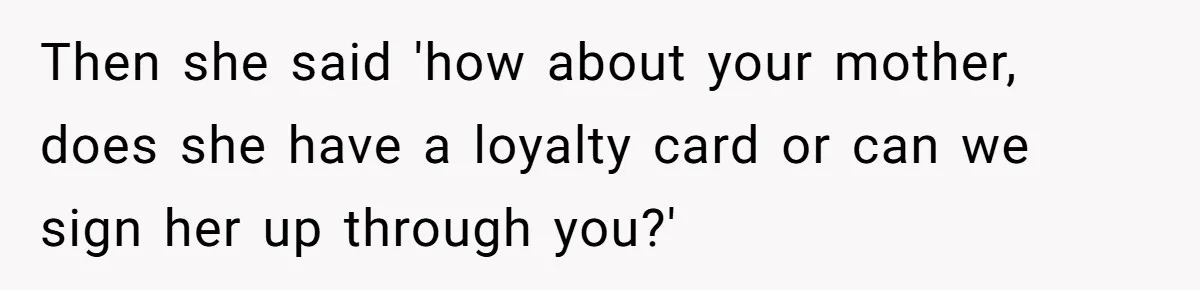 Then she said 'how about your mother, does she have a loyalty card or can we sign her up through you?'