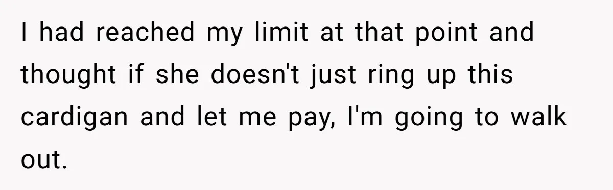 I had reached my limit at that point and thought if she doesn't just ring up this cardigan and let me pay, I'm going to walk out.