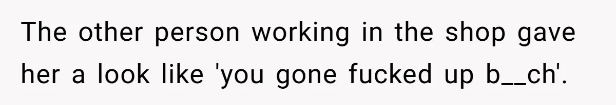 The other person working in the shop gave her a look like 'you gone fucked up b__ch'.