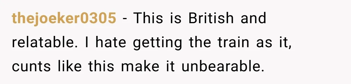 thejoeker0305 − This is British and relatable. I hate getting the train as it, cunts like this make it unbearable.