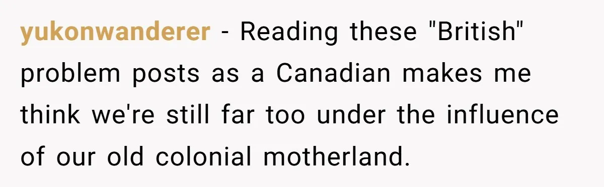 yukonwanderer − Reading these "British" problem posts as a Canadian makes me think we're still far too under the influence of our old colonial motherland.