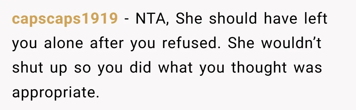 capscaps1919 − NTA, She should have left you alone after you refused. She wouldn’t shut up so you did what you thought was appropriate.