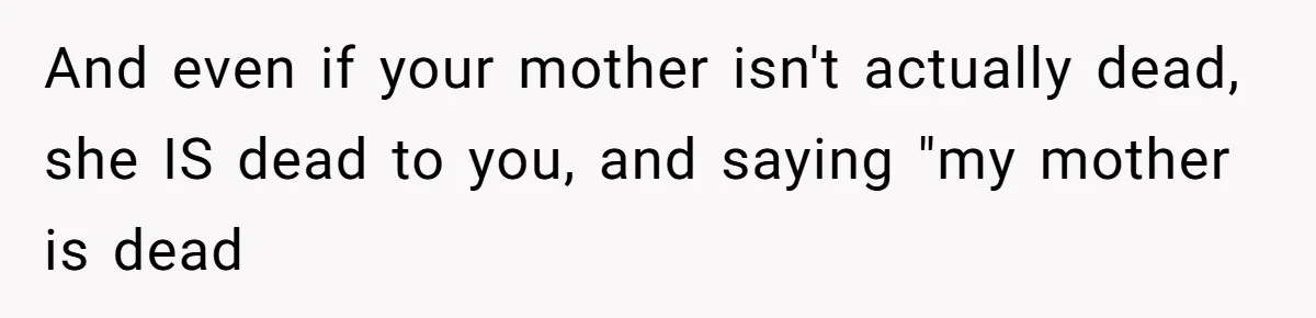 And even if your mother isn't actually dead, she IS dead to you, and saying "my mother is dead