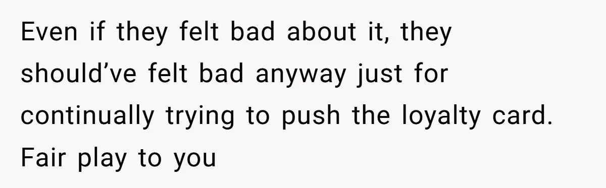 Even if they felt bad about it, they should’ve felt bad anyway just for continually trying to push the loyalty card. Fair play to you