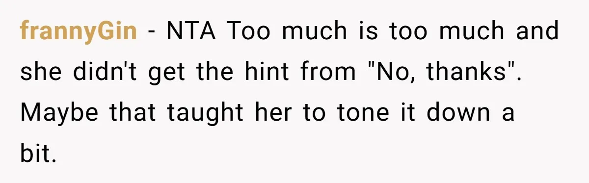 frannyGin − NTA Too much is too much and she didn't get the hint from "No, thanks". Maybe that taught her to tone it down a bit.