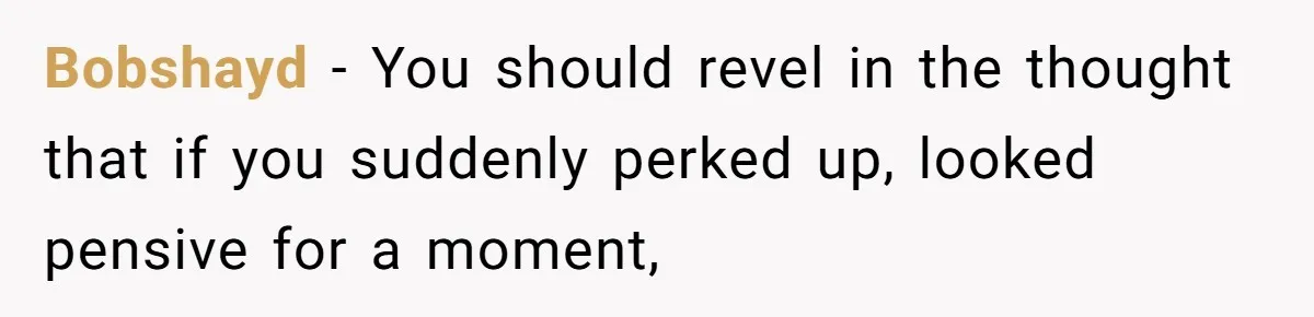 Bobshayd − You should revel in the thought that if you suddenly perked up, looked pensive for a moment,