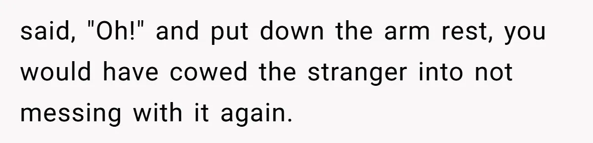 said, "Oh!" and put down the arm rest, you would have cowed the stranger into not messing with it again.