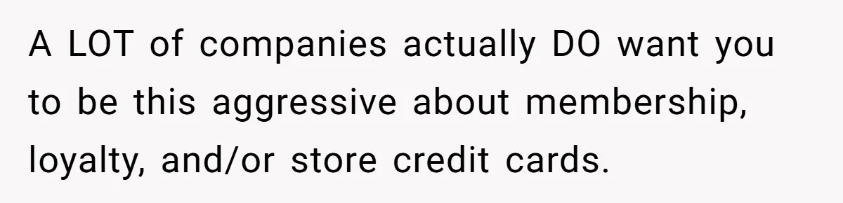 A LOT of companies actually DO want you to be this aggressive about membership, loyalty, and/or store credit cards.