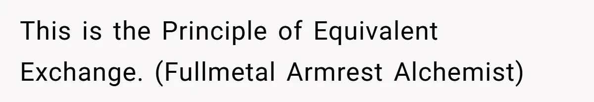 This is the Principle of Equivalent Exchange. (Fullmetal Armrest Alchemist)