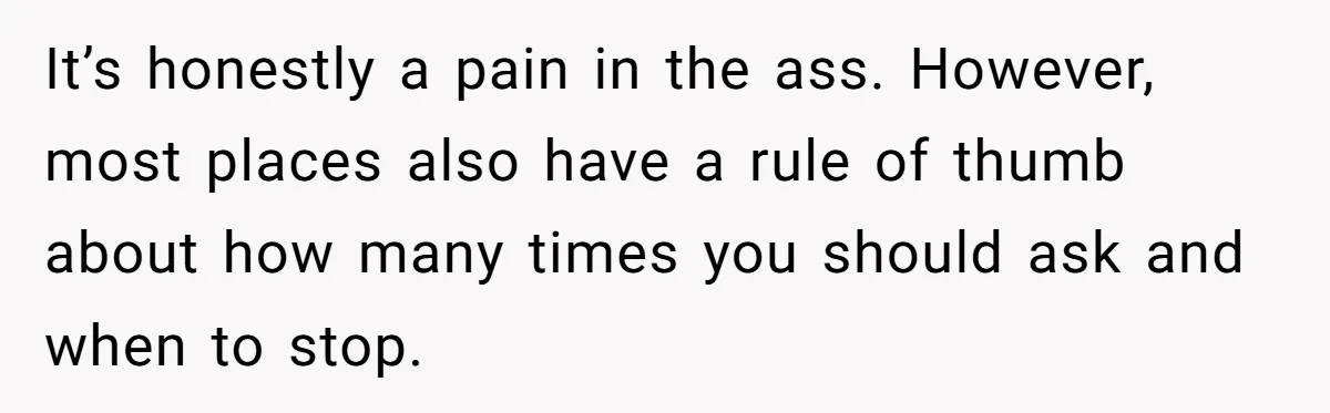 It’s honestly a pain in the ass. However, most places also have a rule of thumb about how many times you should ask and when to stop.