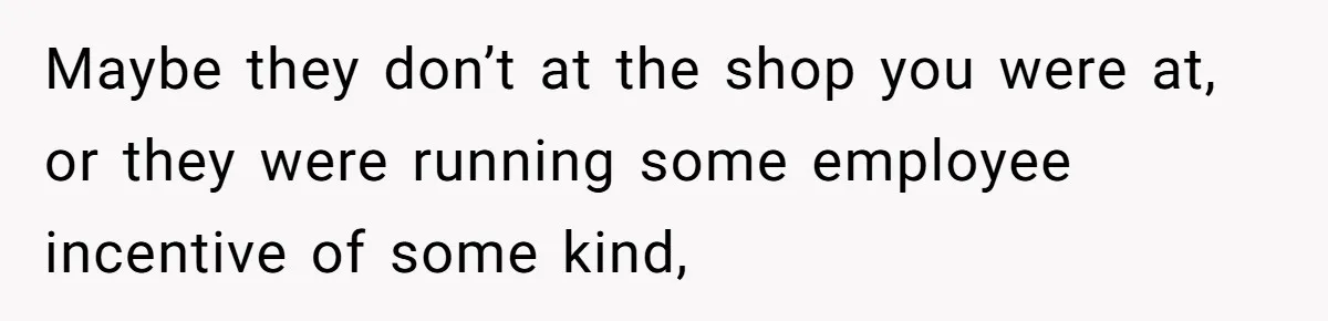 Maybe they don’t at the shop you were at, or they were running some employee incentive of some kind,